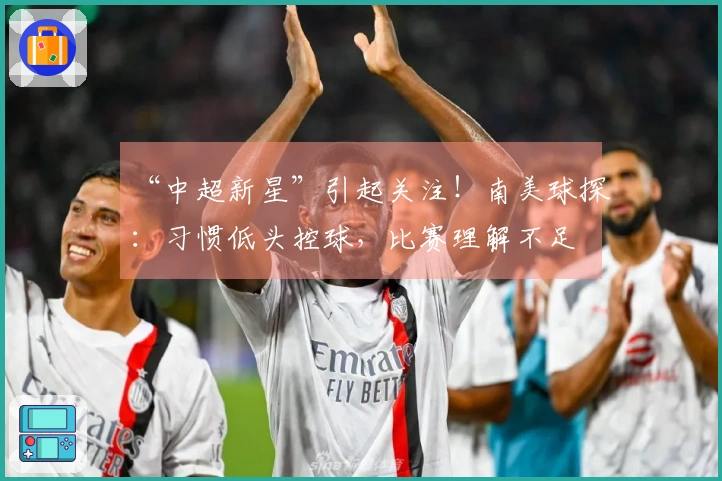 “中超新星”引起关注！南美球探：习惯低头控球，比赛理解不足