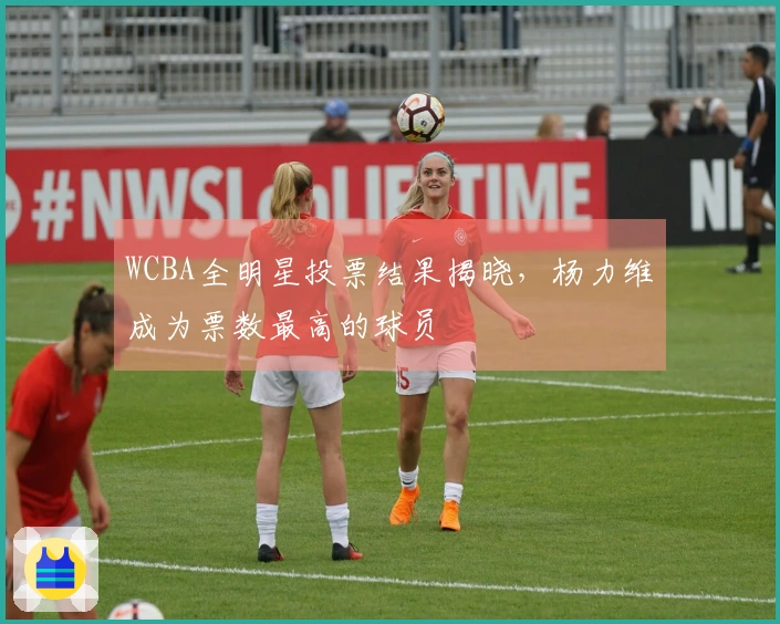 WCBA全明星投票结果揭晓，杨力维成为票数最高的球员