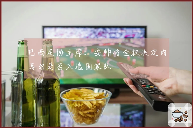 巴西足协主席：安帅将全权决定内马尔是否入选国家队