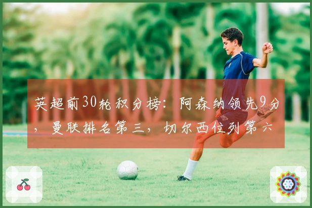 英超前30轮积分榜：阿森纳领先9分，曼联排名第三，切尔西位列第六