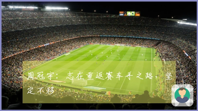 周冠宇：志在重返赛车手之路，坚定不移