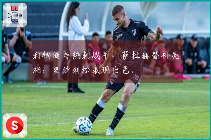 利物浦与热刺战平，萨拉赫替补亮相，里沙利松表现出色。