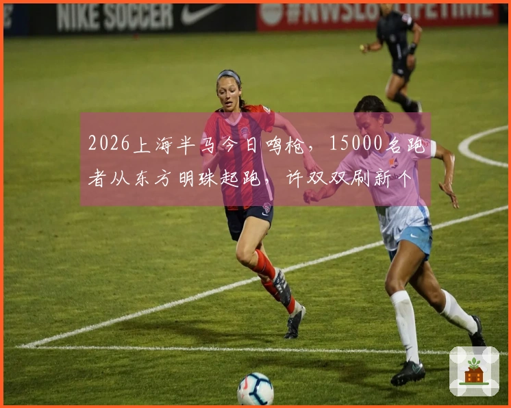 2026上海半马今日鸣枪，15000名跑者从东方明珠起跑，许双双刷新个人最佳：观众热情高涨
