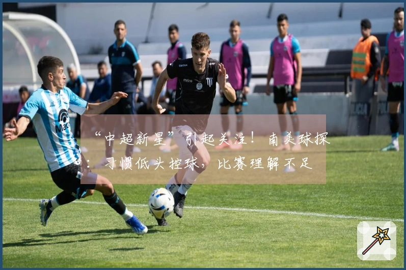 “中超新星”引起关注！南美球探：习惯低头控球，比赛理解不足