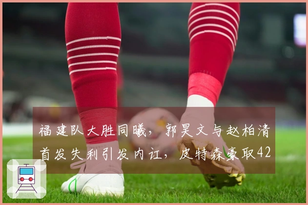 福建队大胜同曦，郭昊文与赵柏清首发失利引发内讧，皮特森豪取42分7助攻7篮板