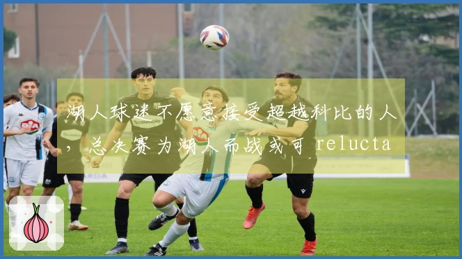 湖人球迷不愿意接受超越科比的人，总决赛为湖人而战或可 reluctantly 认可