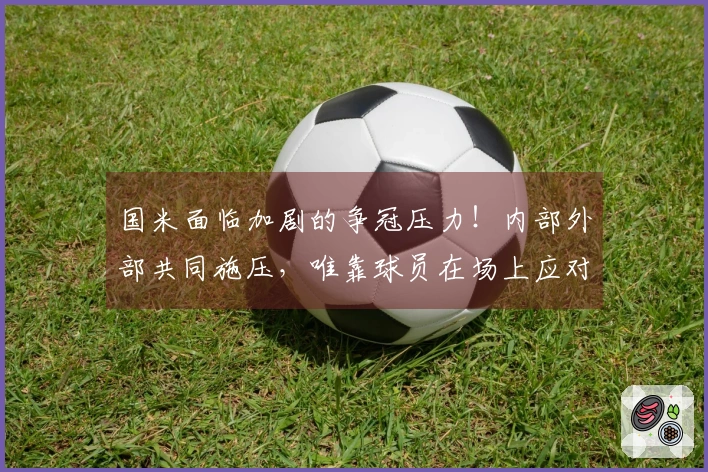 国米面临加剧的争冠压力！内部外部共同施压，唯靠球员在场上应对！