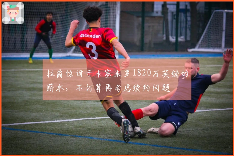 拉爵惊讶于卡塞米罗1820万英镑的薪水，不打算再考虑续约问题