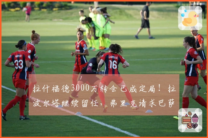 拉什福德3000万转会已成定局！拉波尔塔继续留任，弗里克请求巴萨完成买断