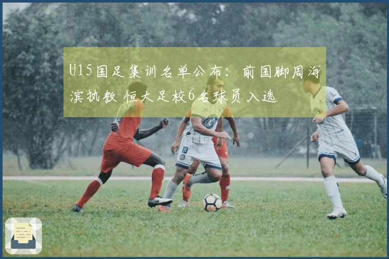 U15国足集训名单公布：前国脚周海滨执教 恒大足校6名球员入选
